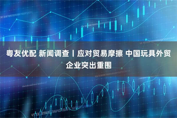 粤友优配 新闻调查丨应对贸易摩擦 中国玩具外贸企业突出重围