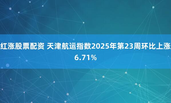 红涨股票配资 天津航运指数2025年第23周环比上涨6.71%