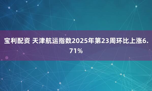 宝利配资 天津航运指数2025年第23周环比上涨6.71%
