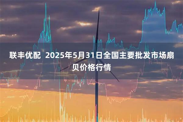 联丰优配  2025年5月31日全国主要批发市场扇贝价格行情