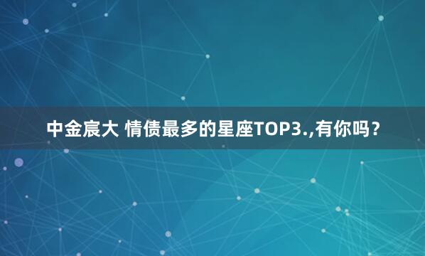 中金宸大 情债最多的星座TOP3.,有你吗？