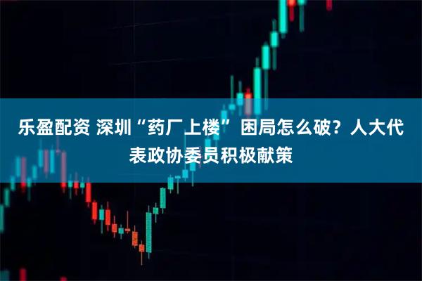 乐盈配资 深圳“药厂上楼” 困局怎么破？人大代表政协委员积极献策