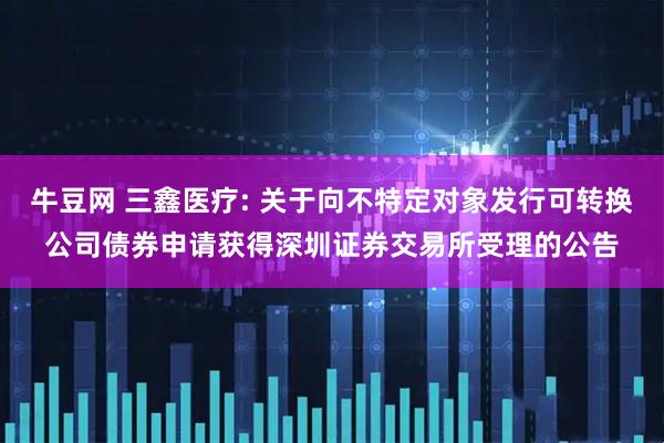 牛豆网 三鑫医疗: 关于向不特定对象发行可转换公司债券申请获得深圳证券交易所受理的公告