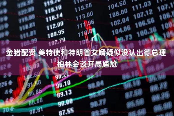 金猪配资 美特使和特朗普女婿疑似没认出德总理 柏林会谈开局尴尬