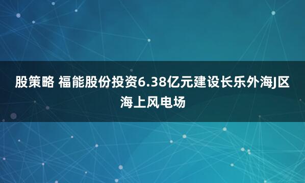 股策略 福能股份投资6.38亿元建设长乐外海J区海上风电场