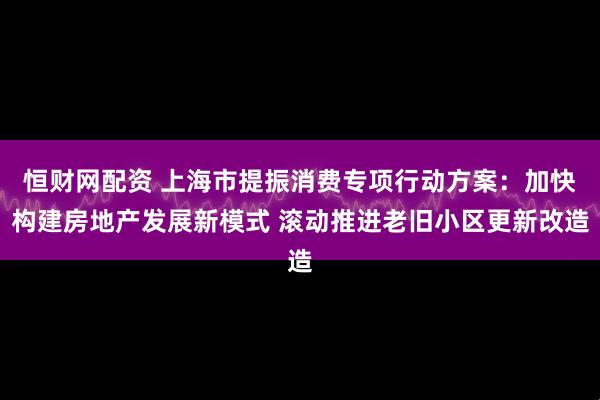 恒财网配资 上海市提振消费专项行动方案：加快构建房地产发展新模式 滚动推进老旧小区更新改造