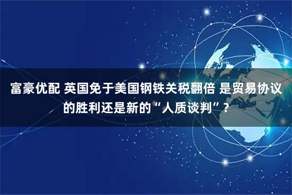 富豪优配 英国免于美国钢铁关税翻倍 是贸易协议的胜利还是新的“人质谈判”？