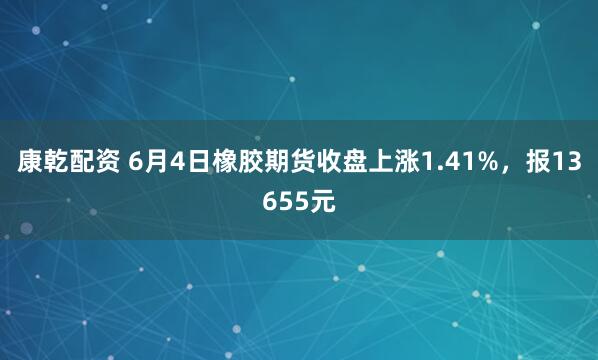 康乾配资 6月4日橡胶期货收盘上涨1.41%，报13655元