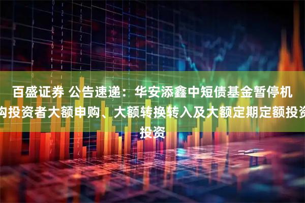 百盛证券 公告速递：华安添鑫中短债基金暂停机构投资者大额申购、大额转换转入及大额定期定额投资