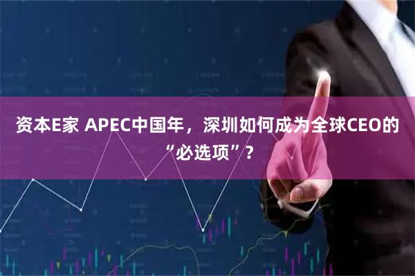 资本E家 APEC中国年，深圳如何成为全球CEO的“必选项”？