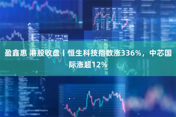 盈鑫惠 港股收盘丨恒生科技指数涨336%，中芯国际涨超12%