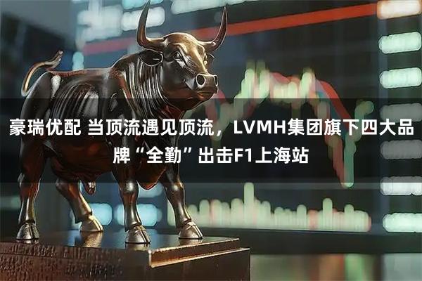 豪瑞优配 当顶流遇见顶流，LVMH集团旗下四大品牌“全勤”出击F1上海站