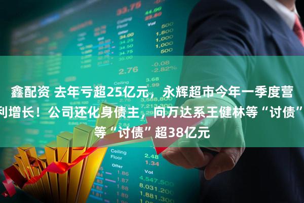 鑫配资 去年亏超25亿元，永辉超市今年一季度营收下滑净利增长！公司还化身债主，向万达系王健林等“讨债”超38亿元