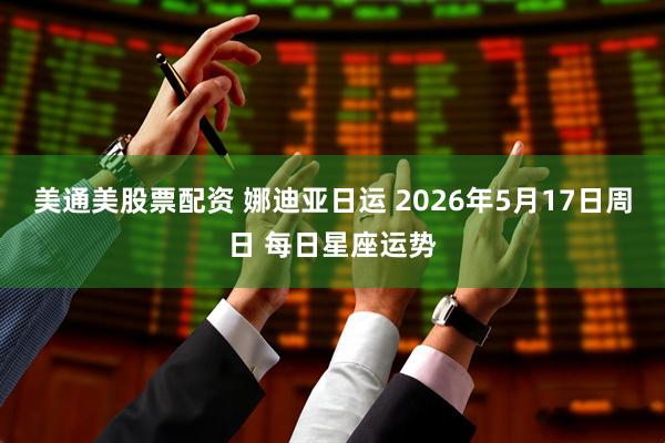 美通美股票配资 娜迪亚日运 2026年5月17日周日 每日星座运势