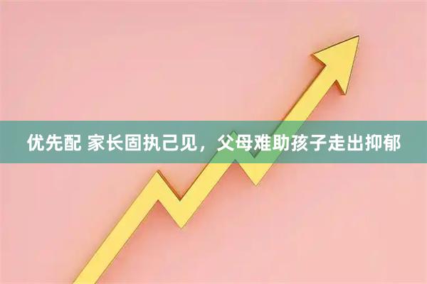 优先配 家长固执己见，父母难助孩子走出抑郁